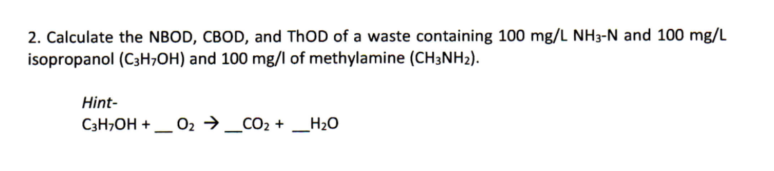 2. Calculate the NBOD, CBOD, and THOD of a waste containing 100 mg/L NH3-N and 100 mg/L
isopropanol (C3H;OH) and 100 mg/l of methylamine (CH3NH2).
Hint-
C3H,OH +
O2 →_CO2 + _H2O
