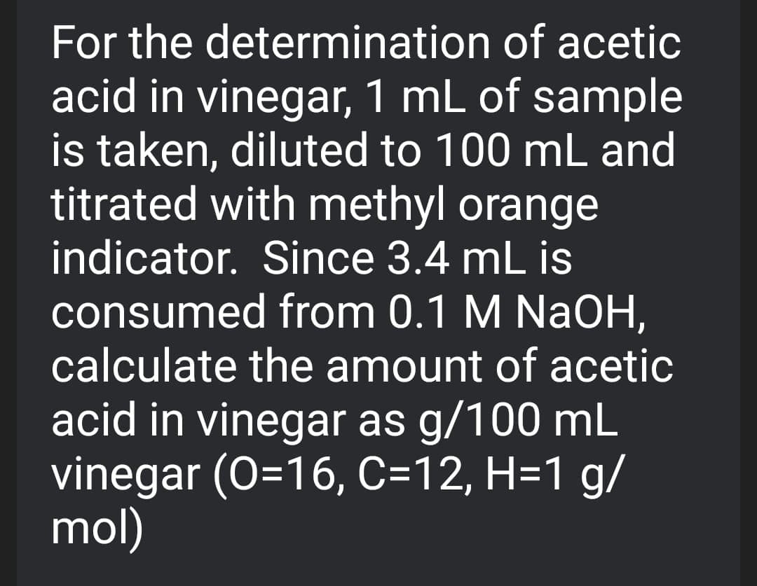 For the determination of acetic
acid in vinegar, 1 mL of sample
is taken, diluted to 100 mL and
titrated with methyl orange
indicator. Since 3.4 mL is
consumed from 0.1 M NaOH,
calculate the amount of acetic
acid in vinegar as g/100 mL
vinegar (O=16, C=12, H=1 g/
mol)
