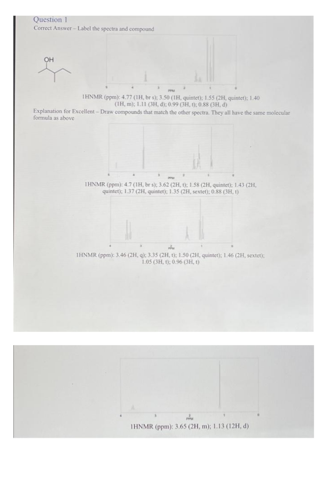 Question 1
Correct Answer-Label the spectra and compound
OH
3
1HNMR (ppm): 4.77 (1H, br s); 3.50 (1H, quintet); 1.55 (2H, quintet); 1.40
(1H, m); 1.11 (3H, d); 0.99 (3H, t); 0.88 (3H, d)
Explanation for Excellent - Draw compounds that match the other spectra. They all have the same molecular
formula as above
2
IHNMR (ppm): 4.7 (1H, br s); 3.62 (2H, t); 1.58 (2H, quintet); 1.43 (2H,
quintet); 1.37 (2H, quintet); 1.35 (2H, sextet); 0.88 (3H, t)
IHNMR (ppm): 3.46 (2H, q); 3.35 (2H, t); 1.50 (2H, quintet); 1.46 (2H, sextet);
1.05 (3H, 1); 0.96 (3H, t)
PPM
1HNMR (ppm): 3.65 (2H, m); 1.13 (12H, d)