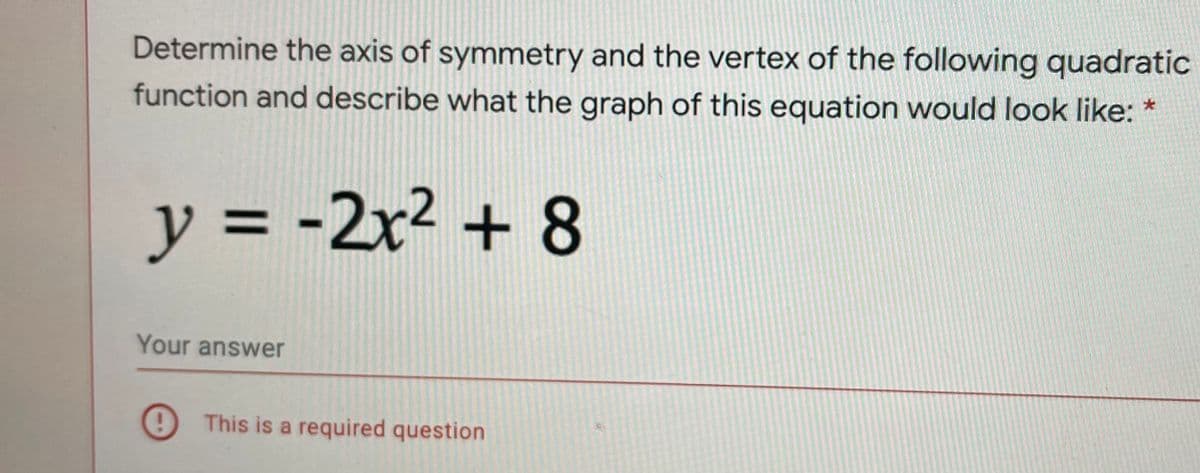 Determine the axis of symmetry and the vertex of the following quadratic
function and describe what the graph of this equation would look like: *
y =
-2x² + 8
Your answer
9 This is a required question
