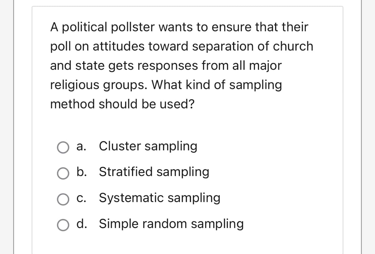 A political pollster wants to ensure that their
poll on attitudes toward separation of church
and state gets responses from all major
religious groups. What kind of sampling
method should be used?
O a. Cluster sampling
O b. Stratified sampling
O c. Systematic sampling
O d. Simple random sampling
