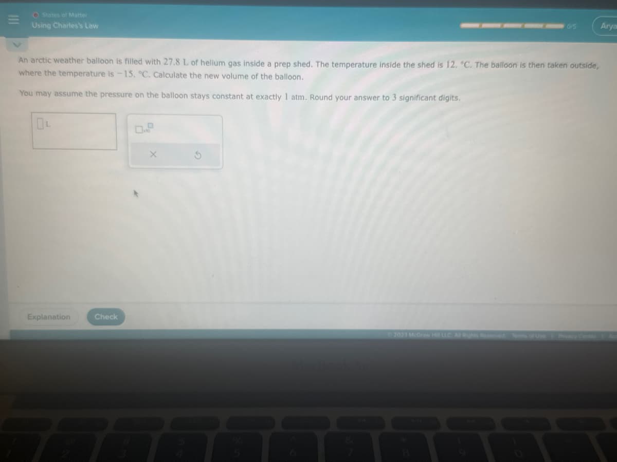 O States of Matter
Using Charles's Law
An arctic weather balloon is filled with 27.8 L of helium gas inside a prep shed. The temperature inside the shed is 12. °C. The balloon is then taken outside,
where the temperature is -15. °C. Calculate the new volume of the balloon.
You may assume the pressure on the balloon stays constant at exactly 1 atm. Round your answer to 3 significant digits.
Explanation
Check
0/5
X
Arya
Ⓒ2023 McGraw Hill LLC All Rights Reserved. Terms of Use Privacy Center Ac