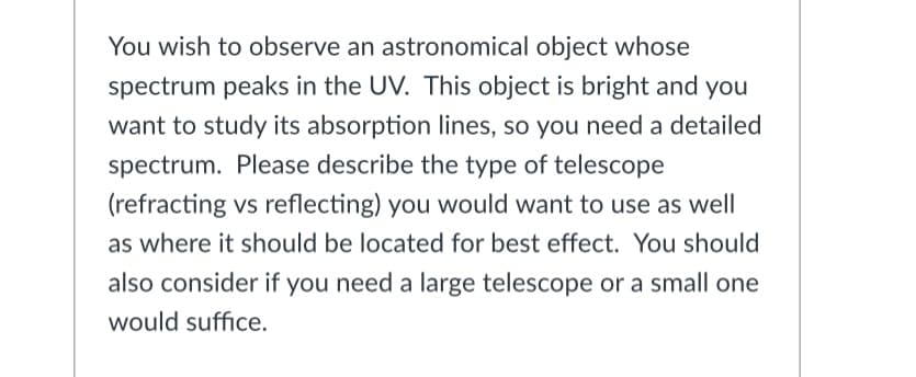 You wish to observe an astronomical object whose
spectrum peaks in the UV. This object is bright and you
want to study its absorption lines, so you need a detailed
spectrum. Please describe the type of telescope
(refracting vs reflecting) you would want to use as well
as where it should be located for best effect. You should
also consider if you need a large telescope or a small one
would suffice.
