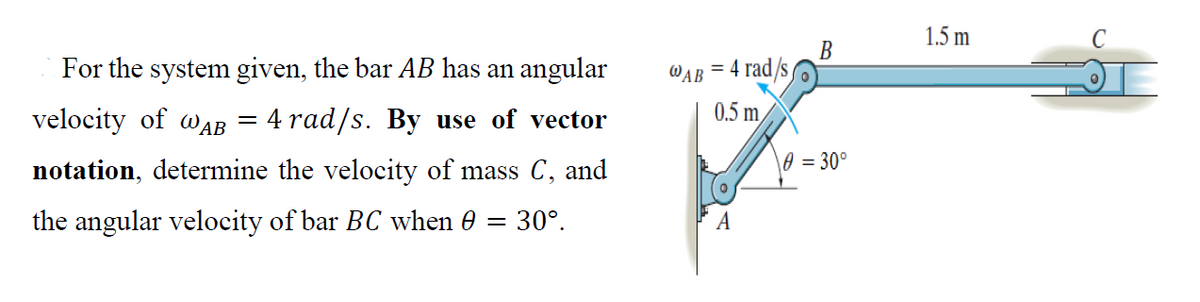 1.5 m
For the system given, the bar AB has an angular
В
WAB = 4 rad/s
velocity of waB
4 rad/s. By use of vector
0.5 m
notation, determine the velocity of mass C, and
\0 = 30°
the angular velocity of bar BC when 0 =
30°.
A
