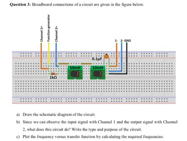 Question 3: Breadboard connections of a circuit are given in the figure below.
1- 2- GND
....
...... ......
0.1µF
10mH
10mH
1kn
a) Draw the schematic diagram of the circuit.
b) Since we can observe the input signal with Channel 1 and the output signal with Channel
2, what does this circuit do? Write the type and purpose of the circuit.
c) Plot the frequency versus transfer function by calculating the required frequencies.
Channel 1+
Function generator
Channel 2+
