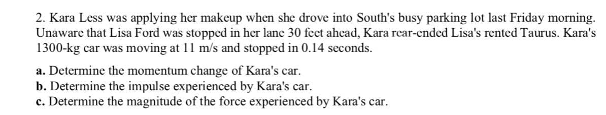 2. Kara Less was applying her makeup when she drove into South's busy parking lot last Friday morning.
Unaware that Lisa Ford was stopped in her lane 30 feet ahead, Kara rear-ended Lisa's rented Taurus. Kara's
1300-kg car was moving at 11 m/s and stopped in 0.14 seconds.
a. Determine the momentum change of Kara's car.
b. Determine the impulse experienced by Kara's car.
c. Determine the magnitude of the force experienced by Kara's car.
