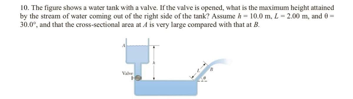 10. The figure shows a water tank with a valve. If the valve is opened, what is the maximum height attained
by the stream of water coming out of the right side of the tank? Assume h = 10.0 m, L = 2.00 m, and 0 =
30.0°, and that the cross-sectional area at A is very large compared with that at B.
B.
Valve
