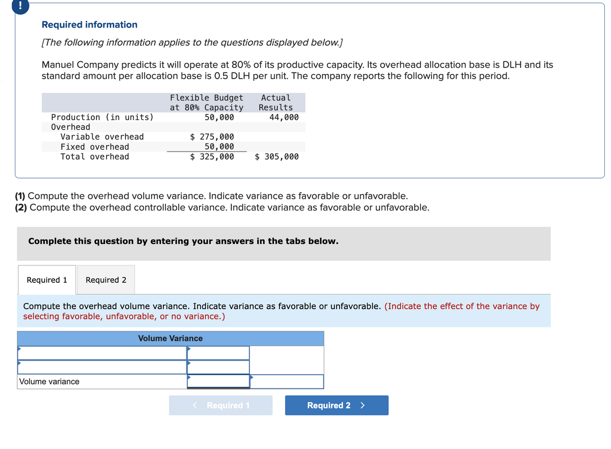 Required information
[The following information applies to the questions displayed below.]
Manuel Company predicts it will operate at 80% of its productive capacity. Its overhead allocation base is DLH and its
standard amount per allocation base is 0.5 DLH per unit. The company reports the following for this period.
Production (in units)
Overhead
Variable overhead
Fixed overhead
Total overhead
Flexible Budget
at 80% Capacity
50,000
$ 275,000
50,000
$ 325,000
Actual
Results
44,000
$ 305,000
(1) Compute the overhead volume variance. Indicate variance as favorable or unfavorable.
(2) Compute the overhead controllable variance. Indicate variance as favorable or unfavorable.
Complete this question by entering your answers in the tabs below.
Required 1
Required 2
Compute the overhead volume variance. Indicate variance as favorable or unfavorable. (Indicate the effect of the variance by
selecting favorable, unfavorable, or no variance.)
Volume variance
Volume Variance
< Required 1
Required 2 >