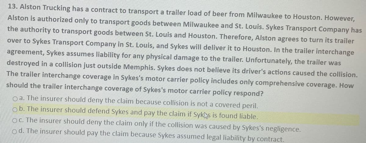 13. Alston Trucking has a contract to transport a trailer load of beer from Milwaukee to Houston. However,
Alston is authorized only to transport goods between Milwaukee and St. Louis. Sykes Transport Company has
the authority to transport goods between St. Louis and Houston. Therefore, Alston agrees to turn its trailer
over to Sykes Transport Company in St. Louis, and Sykes will deliver it to Houston. In the trailer interchange
agreement, Sykes assumes liability for any physical damage to the trailer. Unfortunately, the trailer was
destroyed in a collision just outside Memphis. Sykes does not believe its driver's actions caused the collision.
The trailer interchange coverage in Sykes's motor carrier policy includes only comprehensive coverage. How
should the trailer interchange coverage of Sykes's motor carrier policy respond?
Oa. The insurer should deny the claim because collision is not a covered peril.
Ob. The insurer should defend Sykes and pay the claim if Syks is found liable.
Oc. The insurer should deny the claim only if the collision was caused by Sykes's negligence.
od. The insurer should pay the claim because Sykes assumed legal liability by contract.