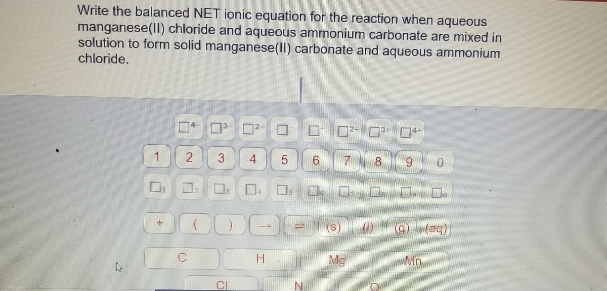 Write the balanced NET ionic equation for the reaction when aqueous
manganese(lI) chloride and aqueous ammonium carbonate are mixed in
solution to form solid manganese(II) carbonate and aqueous ammonium
chloride.
1
3.
6.
7
6.
H.
Mg
Mn
CI
4-
2.
