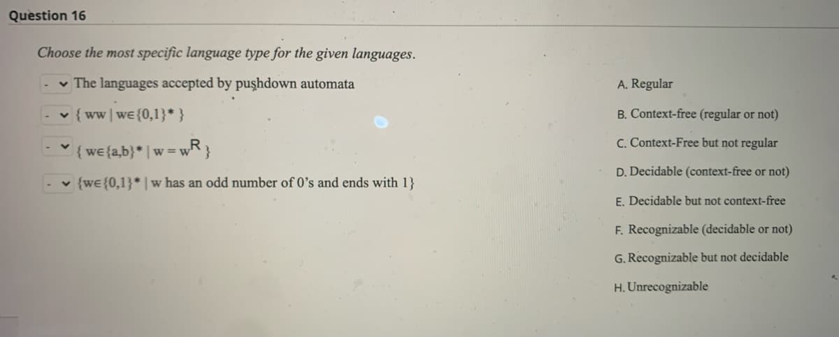 Question 16
Choose the most specific language type for the given languages.
-The languages accepted by pushdown automata
✓ {ww we {0,1}* }
{we {a,b}* | w=w
=WR}
✓ {we {0,1}* w has an odd number of 0's and ends with 1}
A. Regular
B. Context-free (regular or not)
C. Context-Free but not regular
D. Decidable (context-free or not)
E. Decidable but not context-free
F. Recognizable (decidable or not)
G. Recognizable but not decidable
H. Unrecognizable