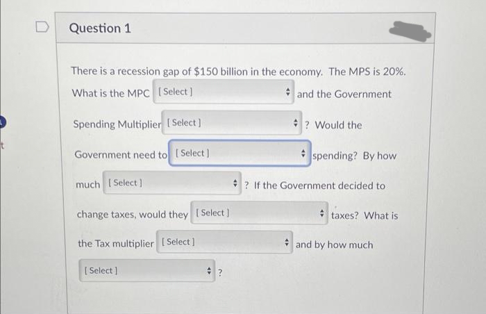 Question 1
There is a recession gap of $150 billion in the economy. The MPS is 20%.
What is the MPC [Select]
and the Government
Spending Multiplier [Select]
Government need to [Select]
much [Select]
change taxes, would they [Select]
the Tax multiplier [Select]
[Select]
? Would the
spending? By how
? If the Government decided to
taxes? What is
and by how much