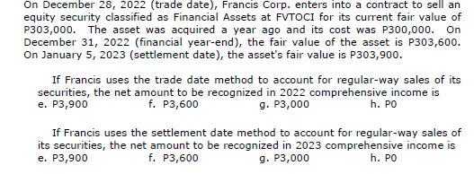 On December 28, 2022 (trade date), Francis Corp. enters into a contract to sell an
equity security classified as Financial Assets at FVTOCI for its current fair value of
P303,000. The asset was acquired a year ago and its cost was P300,000. On
December 31, 2022 (financial year-end), the fair value of the asset is P303,600.
On January 5, 2023 (settlement date), the asset's fair value is P303,900.
If Francis uses the trade date method to account for regular-way sales of its
securities, the net amount to be recognized in 2022 comprehensive income is
e. P3,900
f. P3,600
g. P3,000
h. PO
If Francis uses the settlement date method to account for regular-way sales of
its securities, the net amount to be recognized in 2023 comprehensive income is
e. P3,900
f. P3,600
h. PO
g. P3,000