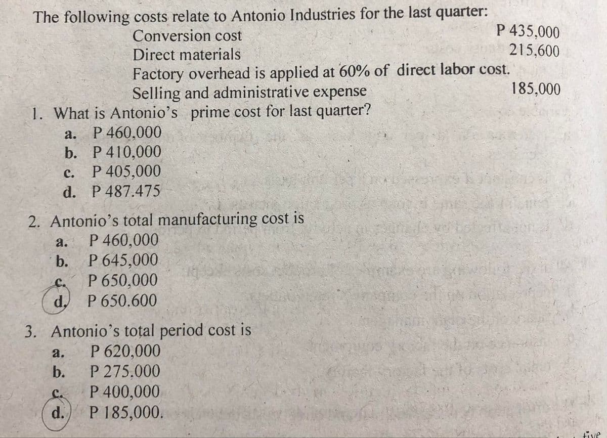 The following costs relate to Antonio Industries for the last quarter:
Conversion cost
a.
b.
1. What is Antonio's prime cost for last quarter?
P 460,000
P 410,000
C.
P 405,000
d. P 487.475
2. Antonio's total manufacturing cost is
P 460,000
P 645,000
P 650,000
d. P 650.600
a.
b.
Direct materials
Factory overhead is applied at 60% of direct labor cost.
Selling and administrative expense
3. Antonio's total period cost is
P 620,000
P 275.000
P 400,000
P 185,000.
a.
b.
C.
d.
P 435,000
215,600
185.000
five