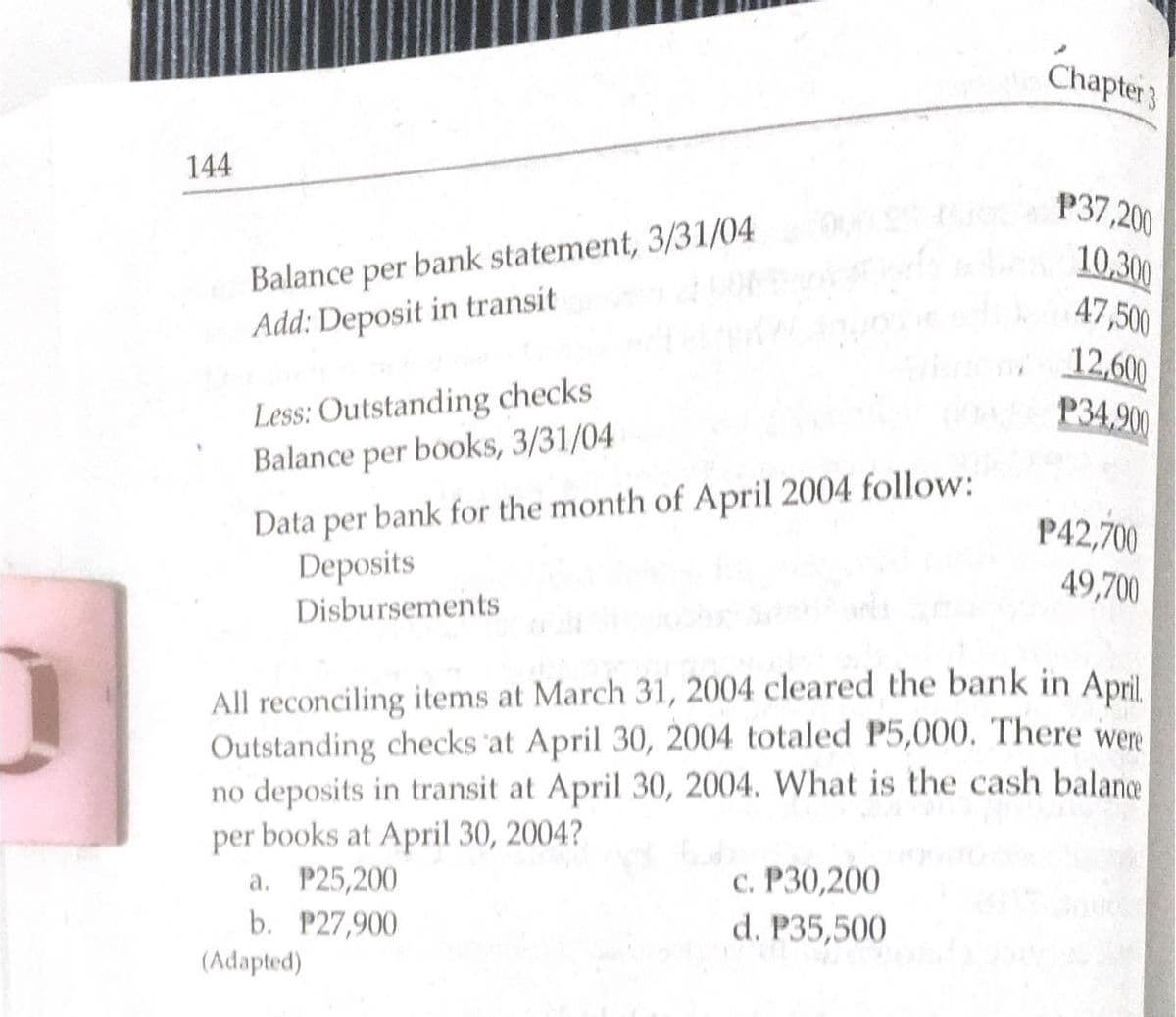 Chapter 3
144
P37,200
10,300
47,500
Balance per bank statement, 3/31/04
Add: Deposit in transit
12,600
EP34,900
Less: Outstanding checks
Balance per books, 3/31/04
Data per bank for the month of April 2004 follow:
P42,700
Deposits
49,700
Disbursements
All reconciling items at March 31, 2004 cleared the bank in April.
Outstanding checks at April 30, 2004 totaled P5,000. There were
no deposits in transit at April 30, 2004. What is the cash balance
per books at April 30, 2004?
a. P25,200
c. P30,200
d. P35,500
b. P27,900
(Adapted)