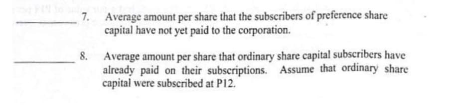 7. Average amount per share that the subscribers of preference share
capital have not yet paid to the corporation.
Average amount per share that ordinary share capital subscribers have
already paid on their subscriptions. Assume that ordinary share
capital were subscribed at P12.
8.
