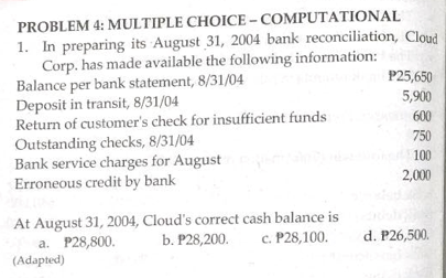 PROBLEM 4: MULTIPLE CHOICE-COMPUTATIONAL
1. In preparing its August 31, 2004 bank reconciliation, Cloud
Corp. has made available the following information:
P25,650
Balance per bank statement, 8/31/04
Deposit in transit, 8/31/04
5,900
600
Return of customer's check for insufficient funds
Outstanding checks, 8/31/04
750
100
Bank service charges for August
Erroneous credit by bank
2,000
At August 31, 2004, Cloud's correct cash balance is
a. P28,800.
b. P28,200.
c. P28,100.
d. P26,500.
(Adapted)