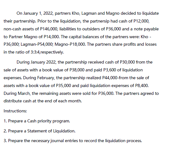 On January 1, 2022, partners Kho, Lagman and Magno decided to liquidate
their partnership. Prior to the liquidation, the partnersip had cash of P12,000,
non-cash assets of P146,000, liabilities to outsiders of P36,000 and a note payable
to Partner Magno of P14,000. The capital balances of the partners were: Kho -
P36,000; Lagman-P54,000; Magno-P18,000. The partners share profits and losses
in the ratio of 3:3:4, respectively.
During January 2022, the partnership received cash of P30,000 from the
sale of assets with a book value of P38,000 and paid P3,600 of liquidation
expenses. During February, the partnership realized P44,000-from the sale of
assets with a book value of P35,000 and paid liquidation expenses of P8,400.
During March, the remaining assets were sold for P36,000. The partners agreed to
distribute cash at the end of each month.
Instructions:
1. Prepare a Cash priority program.
2. Prepare a Statement of Liquidation.
3. Prepare the necessary journal entries to record the liquidation process.
