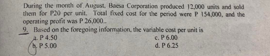 During the month of August, Baesa Corporation produced 12,000 units and sold
them for P20 per unit. Total fixed cost for the period were P 154,000, and the
operating profit was P 26,000..
9. Based on the foregoing information, the variable cost per unit is
a. P 4.50
c. P 6.00
b. P 5.00
d. P 6.25