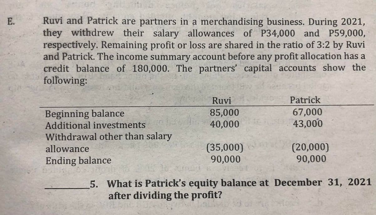 Ruvi and Patrick are partners in a merchandising business. During 2021,
they withdrew their salary allowances of P34,000 and P59,000,
respectively. Remaining profit or loss are shared in the ratio of 3:2 by Ruvi
and Patrick. The income summary account before any profit allocation has a
credit balance of 180,000. The partners' capital accounts show the
following:
E.
Ruvi
Patrick
Beginning balance
Additional investments
85,000
40,000
67,000
43,000
Withdrawal other than salary
(35,000)
90,000
(20,000)
90,000
allowance
Ending balance
5. What is Patrick's equity balance at December 31, 2021
after dividing the profit?
