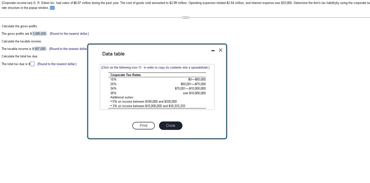 (Corporate income tax) G. R. Edwin Inc. had sales of $6.07 million during the past year. The cost of goods sold amounted to $2.99 million. Operating expenses totaled $2.54 million, and interest expense was $33,000. Determine the firm's tax liabilityby using the corporate ta
rate structure in the popup window,
Calculate the gross profits.
The gross profits are $3,080,000. (Round to the nearest dollar.)
Calculate the taxable income.
The taxable income is $ 507,000. (Round to the nearest dollar.
Calculate the total tax due.
The total tax due is $. (Round to the nearest dollar)
Data table
(Click on the following icon in order to copy its contents into a spreadsheet.)
Corporate Tax Rates
15%
25%
34%
35%
(*)
Print
Additional surtax:
* 5% on income between $100,000 and $335,000
• 3% on income between $15,000,000 and $18,333,333
$50,001-$75,000
$75,001-$10,000,000
over $10,000,000
Done
$0-$50,000
X