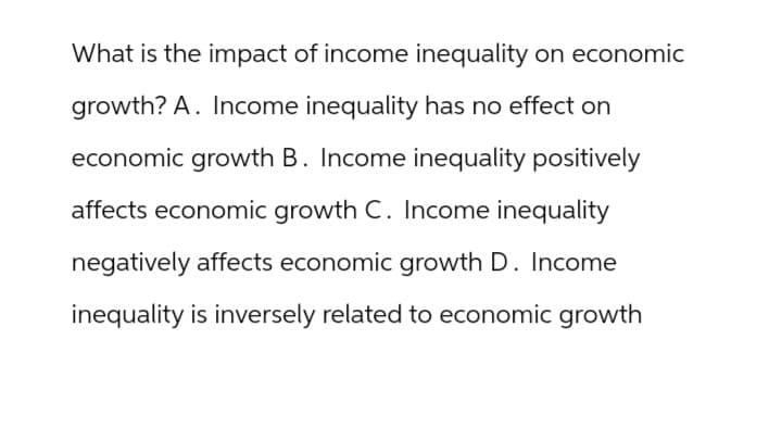 What is the impact of income inequality on economic
growth? A. Income inequality has no effect on
economic growth B. Income inequality positively
affects economic growth C. Income inequality
negatively affects economic growth D. Income
inequality is inversely related to economic growth