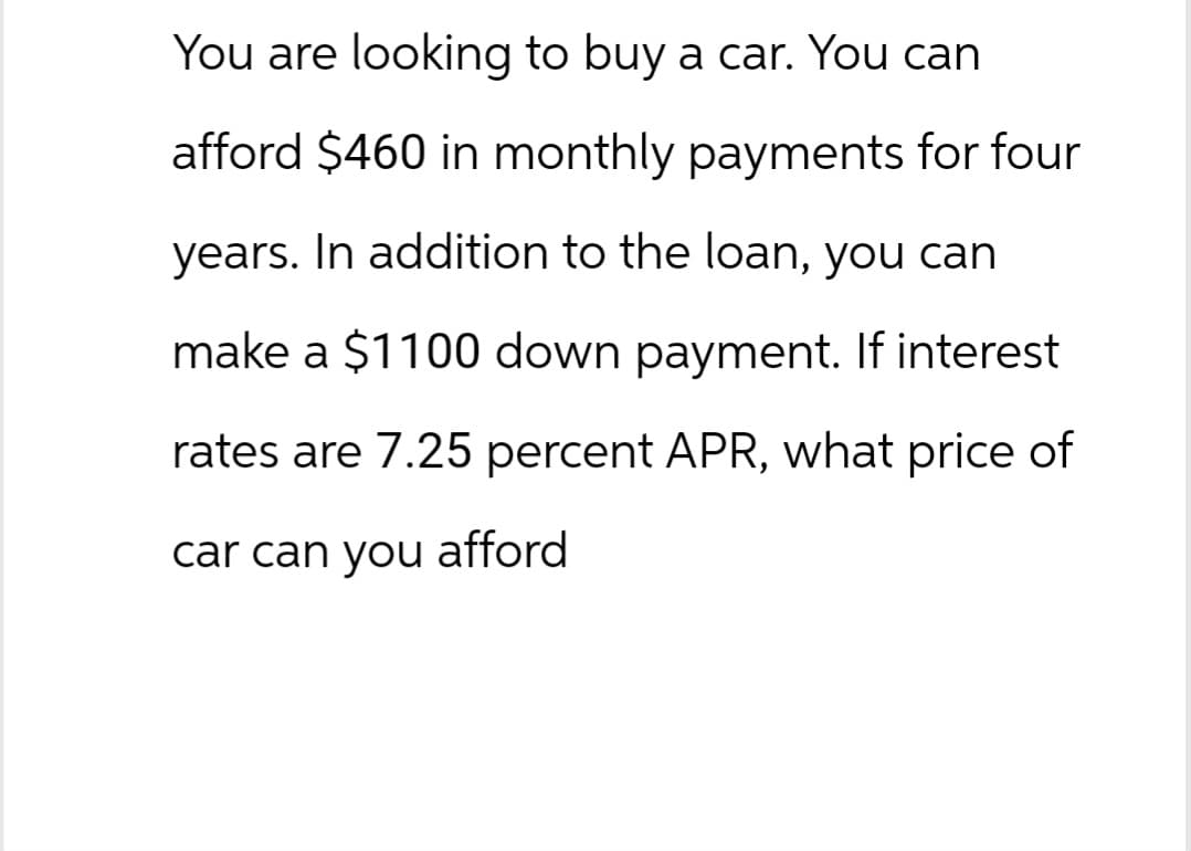 You are looking to buy a car. You can
afford $460 in monthly payments for four
years. In addition to the loan, you can
make a $1100 down payment. If interest
rates are 7.25 percent APR, what price of
car can you afford