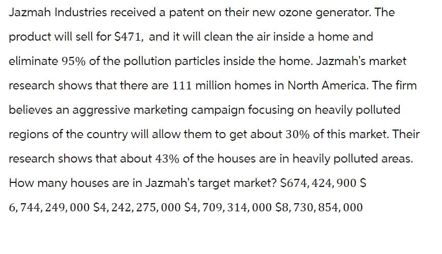 Jazmah Industries received a patent on their new ozone generator. The
product will sell for $471, and it will clean the air inside a home and
eliminate 95% of the pollution particles inside the home. Jazmah's market
research shows that there are 111 million homes in North America. The firm
believes an aggressive marketing campaign focusing on heavily polluted
regions of the country will allow them to get about 30% of this market. Their
research shows that about 43% of the houses are in heavily polluted areas.
How many houses are in Jazmah's target market? $674, 424,900 $
6, 744, 249, 000 $4, 242, 275,000 $4, 709, 314, 000 $8, 730, 854, 000