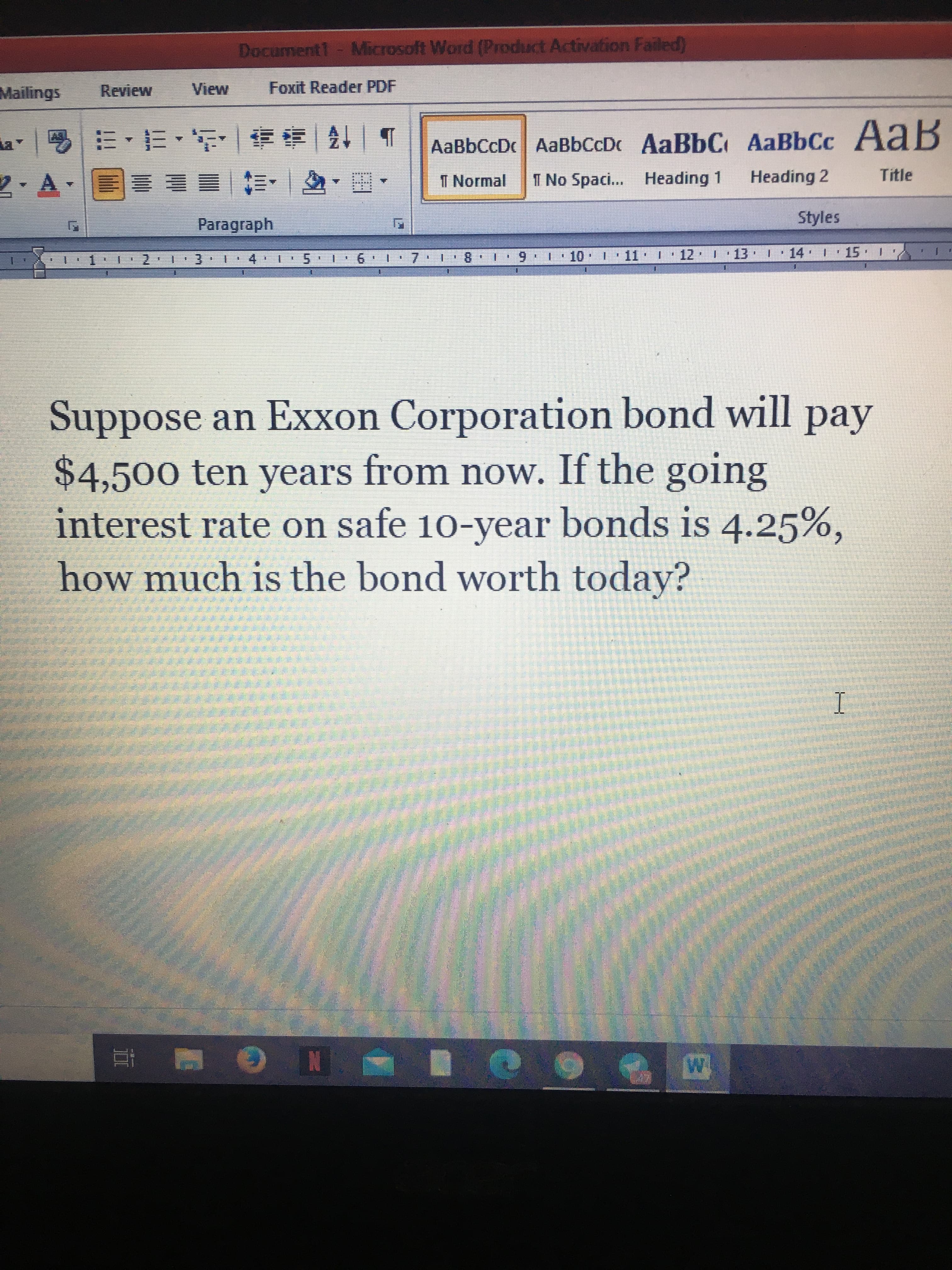 Suppose an Exxon Corporation bond will pa
$4,500 ten years from now. If the going
interest rate on safe 10-year bonds is 4.25%,
how much is the bond worth today?

