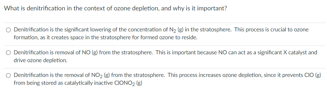 What is denitrification in the context of ozone depletion, and why is it important?
O Denitrification is the significant lowering of the concentration of N₂ (g) in the stratosphere. This process is crucial to ozone
formation, as it creates space in the stratosphere for formed ozone to reside.
O Denitrification is removal of NO (g) from the stratosphere. This is important because NO can act as a significant X catalyst and
drive ozone depletion.
O Denitrification is the removal of NO₂ (g) from the stratosphere. This process increases ozone depletion, since it prevents CIO (g)
from being stored as catalytically inactive CIONO₂ (g)
