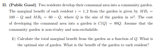 II. (Public Good) Two residents develop their communal area into a community garden.
The marginal benefit of each resident i = 1,2 from the garden is given by MB₁ =
100-Q and MB₂ = 60-Q, where is the size of the garden in m². The cost
of developing the communal area into a garden is C(Q) = 80Q. Assume that the
community garden is non-rivalry and non-excludable.
1) Calculate the total marginal benefit from the garden as a function of Q. What is
the optimal size of garden. What is the benefit of the garden to each resident?