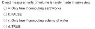 Direct measurements of volume is rarely made in surveying.
O a. Only true if computing earthworks
O b. FALSE
c. Only true if computing volume of water
d. TRUE