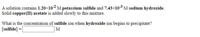 A solution contains 1.20×102M potassium sulfide and 7.43x103 M sodium hydroxide.
Solid copper(II) acetate is added slowly to this mixture.
What is the concentration of sulfide ion when hydroxide ion begins to precipitate?
[sulfide] =|
M
