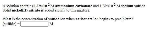 A solution contains 1.19×10-2 M ammonium carbonate and 1.39x102 M sodium sulfide.
Solid nickel(II) nitrate is added slowly to this mixture.
What is the concentration of sulfide ion when carbonate ion begins to precipitate?
[sulfide] =|
M
