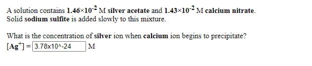 A solution contains 1.46x102 M silver acetate and 1.43x10-2 M calcium nitrate.
Solid sodium sulfite is added slowly to this mixture.
What is the concentration of silver ion when calcium ion begins to precipitate?
[Ag"] = 3.78x10^-24
M
