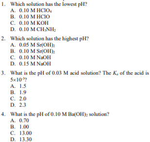 1. Which solution has the lowest pH?
A. 0.10 M HCIO,
В. О.10 М НСЮ
с. О.10 М КОН
D. 0.10 M CH;NH;
2. Which solution has the highest pH?
A. 0.05 M Sr(OH):
B. 0.10 M Sr(OH):
C. 0.10 M NAOH
D. 0.15 M NaOH
3. What is the pH of 0.03 M acid solution? The K, of the acid is
5x10?
А. 1.5
В. 1.9
С. 2.0
D. 2.3
4. What is the pH of 0.10 M Ba(OH): solution?
A. 0.70
В. 1.00
С. 13.00
D. 13.30
