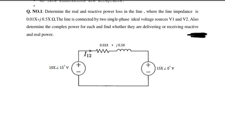 Q. NO.1: Determine the real and reactive power loss in the line, where the line impedance is
0.01X+j 0.5X Q,The line is connected by two single-phase ideal voltage sources V1 and V2. Also
determine the complex power for each and find whether they are delivering or receiving reactive
and real power.
0.01x + j0.5x
I12
10X 4 15° v
15X 2 0° v
