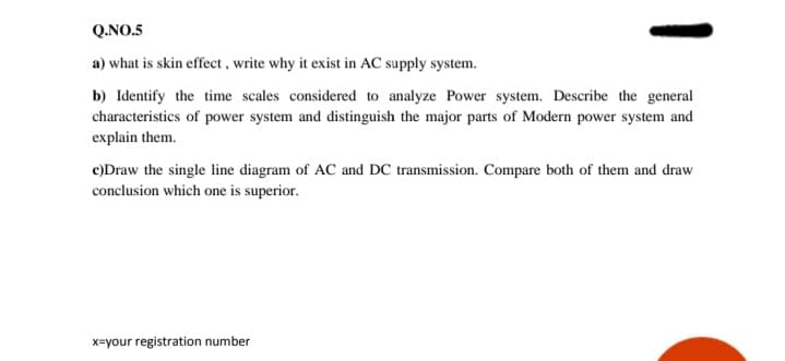 Q.NO.5
a) what is skin effect , write why it exist in AC supply system.
b) Identify the time scales considered to analyze Power system. Describe the general
characteristics of power system and distinguish the major parts of Modern power system and
explain them.
c)Draw the single line diagram of AC and DC transmission. Compare both of them and draw
conclusion which one is superior.
x=your registration number
