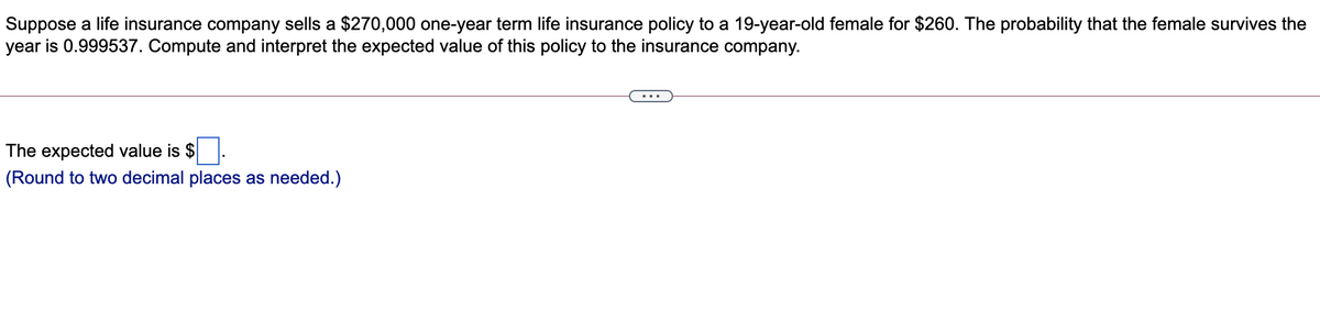 Suppose a life insurance company sells a $270,000 one-year term life insurance policy to a 19-year-old female for $260. The probability that the female survives the
year is 0.999537. Compute and interpret the expected value of this policy to the insurance company.
The expected value is $
(Round to two decimal places as needed.)
