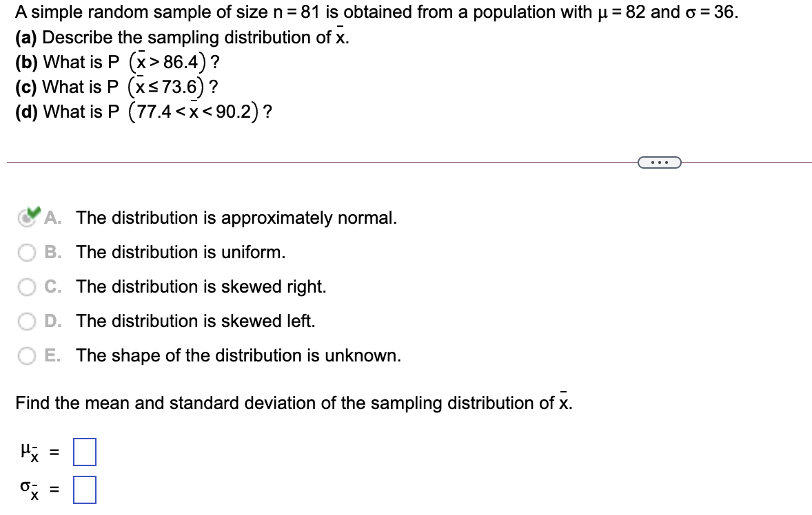 A simple random sample of size n = 81 is obtained from a population with u = 82 and o = 36.
(a) Describe the sampling distribution of x.
(b) What is P (x> 86.4) ?
(c) What is P (xs73.6) ?
(d) What is P (77.4 <x< 90.2) ?
...
A. The distribution is approximately normal.
B. The distribution is uniform.
The distribution is skewed right.
D. The distribution is skewed left.
E. The shape of the distribution is unknown.
Find the mean and standard deviation of the sampling distribution of x.
%3D
