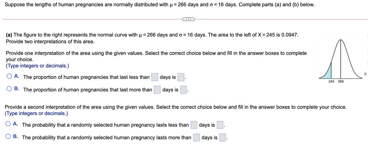 Suppose the lengths of human pregnancies are normally distributed with p = 266 days and o = 16 days. Complete parts (a) and (b) below.
(a) The figure to the right represents the normal curve with u= 266 days and o = 16 days. The area to the left of X = 245 is 0.0947.
Provide two interpretations of this area.
Provide one interpretation of the area using the given values. Select the correct choice below and fill in the answer boxes to complete
your choice.
(Type integers or decimals.)
O A. The proportion of human pregnancies that last less than
days is
245 266
O B. The proportion of human pregnancies that last more than
days is
Provide a second interpretation of the area using the given values. Select the correct choice below and fill in the answer boxes to complete your choice.
(Type integers or decimals.)
A. The probability that a randomly selected human pregnancy lasts less than
days is
B. The probability that a randomly selected human pregnancy lasts more than
days is
