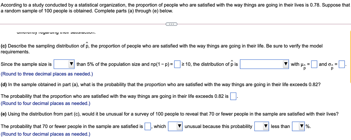 According to a study conducted by a statistical organization, the proportion of people who are satisfied with the way things are going in their lives is 0.78. Suppose that
a random sample of 100 people is obtained. Complete parts (a) through (e) below.
...
(c) Describe the sampling distribution of p, the proportion of people who are satisfied with the way things are going in their life. Be sure to verify the model
requirements.
Since the sample size is
than 5% of the population size and np(1 - p) =
2 10, the distribution of p is
with Ha =
and on =
(Round to three decimal places as needed.)
(d) In the sample obtained in part (a), what is the probability that the proportion who are satisfied with the way things are going in their life exceeds 0.82?
The probability that the proportion who are satisfied with the way things are going in their life exceeds 0.82 is
(Round to four decimal places as needed.)
(e) Using the distribution from part (c), would it be unusual for a survey of 100 people to reveal that 70 or fewer people in the sample are satisfied with their lives?
The probability that 70 or fewer people in the sample are satisfied is
which
unusual because this probability
less than
%.
(Round to four decimal places as needed.)
