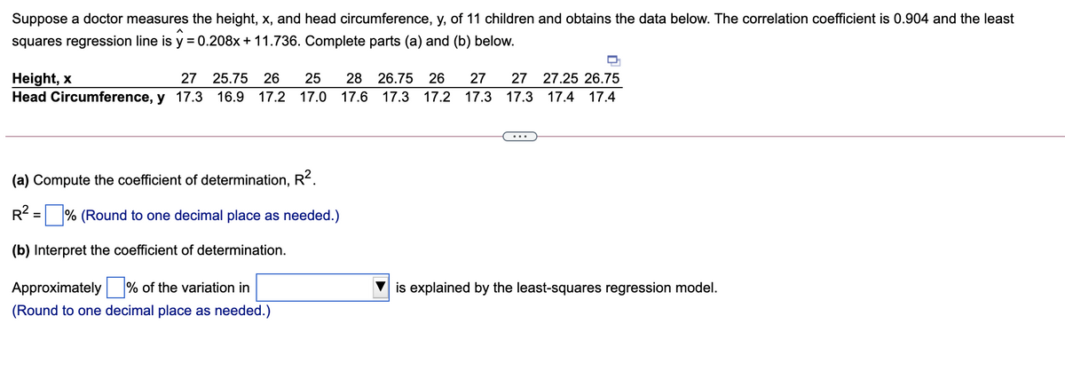 Suppose a doctor measures the height, x, and head circumference, y, of 11 children and obtains the data below. The correlation coefficient is 0.904 and the least
squares regression line is y = 0.208x + 11.736. Complete parts (a) and (b) below.
Height, x
Head Circumference, y 17.3 16.9 17.2 17.0 17.6 17.3 17.2 17.3
27 25.75
26
25
28
26.75
26
27
27
27.25 26.75
17.3 17.4 17.4
(a) Compute the coefficient of determination, R2.
R = % (Round to one decimal place as needed.)
(b) Interpret the coefficient of determination.
Approximately % of the variation in
is explained by the least-squares regression model.
(Round to one decimal place as needed.)
