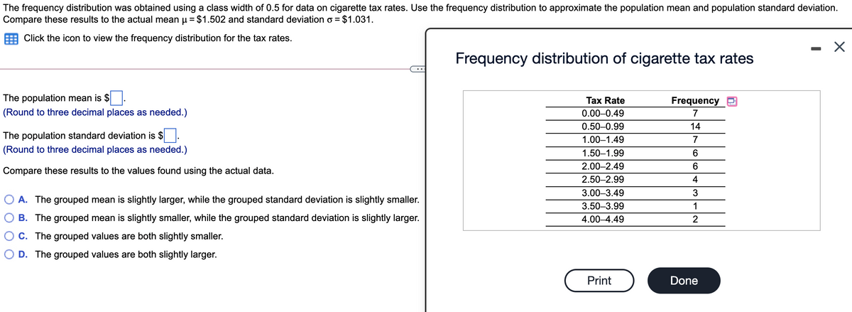 The frequency distribution was obtained using a class width of 0.5 for data on cigarette tax rates. Use the frequency distribution to approximate the population mean and population standard deviation.
Compare these results to the actual mean µ = $1.502 and standard deviation o = $1.031.
Click the icon to view the frequency distribution for the tax rates.
Frequency distribution of cigarette tax rates
The population mean is $
(Round to three decimal places as needed.)
Tax Rate
Frequency
0.00-0.49
7
0.50-0.99
14
The population standard deviation is $
1.00–1.49
7
(Round to three decimal places as needed.)
1.50–1.99
6.
2.00–2.49
Compare these results to the values found using the actual data.
2.50-2.99
4
3.00–3.49
3
A. The grouped mean is slightly larger, while the grouped standard deviation is slightly smaller.
3.50-3.99
1
B. The grouped mean is slightly smaller, while the grouped standard deviation is slightly larger.
4.00–4.49
C. The grouped values are both slightly smaller.
D. The grouped values are both slightly larger.
Print
Done

