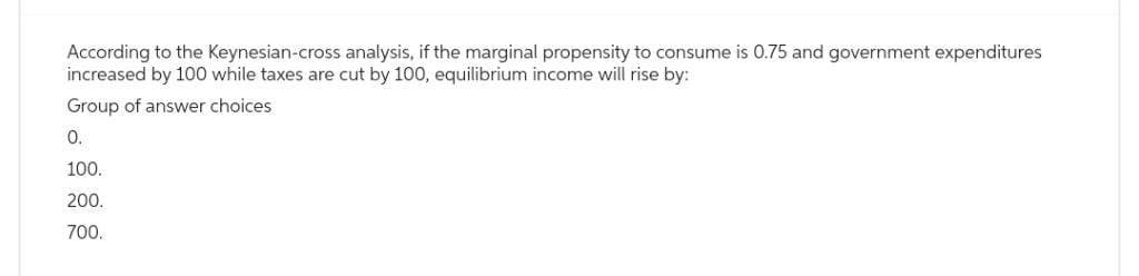 According to the Keynesian-cross analysis, if the marginal propensity to consume is 0.75 and government expenditures
increased by 100 while taxes are cut by 100, equilibrium income will rise by:
Group of answer choices
0.
100.
200.
700.