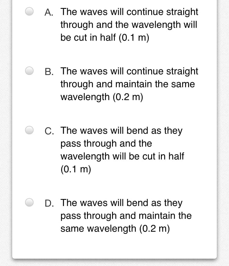 A. The waves will continue straight
through and the wavelength will
be cut in half (0.1 m)
B. The waves will continue straight
through and maintain the same
wavelength (0.2 m)
C. The waves will bend as they
pass through and the
wavelength will be cut in half
(0.1 m)
D. The waves will bend as they
pass through and maintain the
same wavelength (0.2 m)
