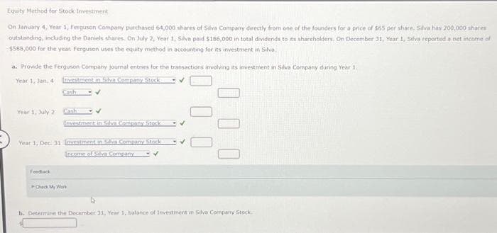 Equity Method for Stock Investment
On January 4, Year 1, Ferguson Company purchased 6-4,000 shares of Silva Company directly from one of the founders for a price of $65 per share. Silva has 200,000 shares
outstanding, including the Daniels shares. On July 2, Year 1, Silva paid $156,000 in total dividends to its shareholders. On December 31, Year 1, Selva reported a net income of
$588,000 for the year. Ferguson uses the equity method in accounting for its investment in Silva
a. Provide the Ferguson Company journal entries for the transactions involving its investment in Silva Company during Year 1.
Year 1, Jan. 4
Investment in Silva Company Stock
✓
Year 1, July 22
Cash
Investment in Silva Company Stocks
Year 1, Dec. 31 Investment in Silva Company Stock
Income of Silva Company
Feedback
Check My Work
✓
b. Determine the December 31, Year 1, balance of Investment in Silva Company Stock