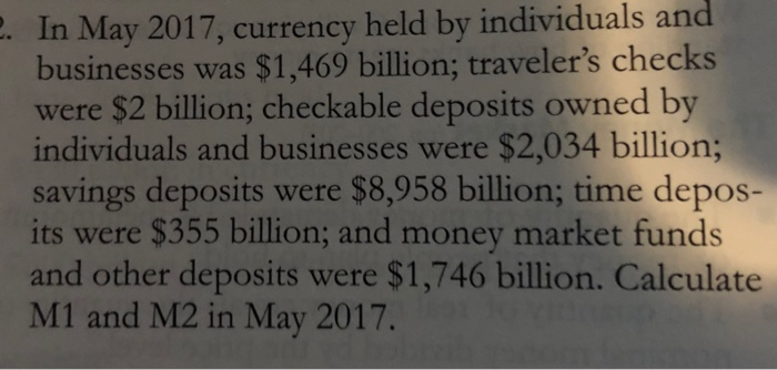 2. In May 2017, currency held by individuals and
businesses was $1,469 billion; traveler's checks
were $2 billion; checkable deposits owned by
individuals and businesses were $2,034 billion;
savings deposits were $8,958 billion; time depos-
its were $355 billion; and money market funds
and other deposits were $1,746 billion. Calculate
M1 and M2 in May 2017.