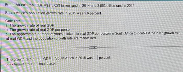 South Africa's real GDP was 3,023 billion rand in 2014 and 3,063 billion rand in 2015.
South Africa's population growth rate in 2015 was 1.6 percent
Calculate
a. The growth rate of real GDP
b. The growth rate of real GDP per person
c. The approximate number of years it takes for real GDP per person in South Africa to double if the 2015 growth rate
of real GDP and the population growth rate are maintained.
COOK
The growth rate of real GDP in South Africa in 2015 was
>>> Answer to 1 decimal place.
percent