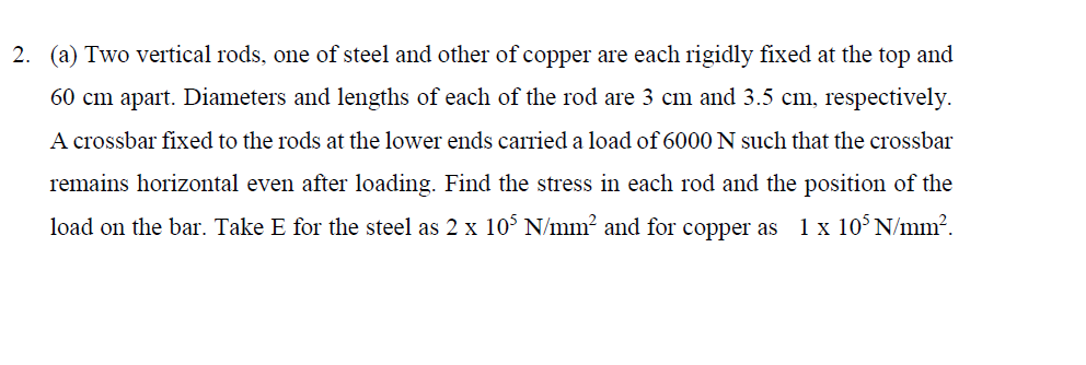 (a) Two vertical rods, one of steel and other of copper are each rigidly fixed at the top and
60 cm apart. Diameters and lengths of each of the rod are 3 cm and 3.5 cm, respectively.
A crossbar fixed to the rods at the lower ends carried a load of 6000 N such that the crossbar
remains horizontal even after loading. Find the stress in each rod and the position of the
load on the bar. Take E for the steel as 2 x 10° N/mm² and for copper as 1 x 10° N/mm?.
